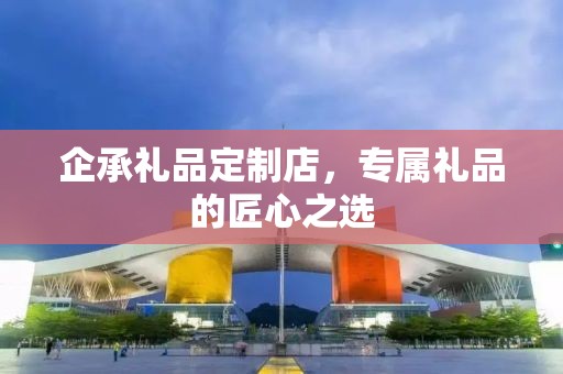 企承礼品定制店，专属礼品的匠心之选